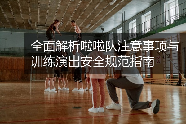 全面解析啦啦队注意事项与训练演出安全规范指南