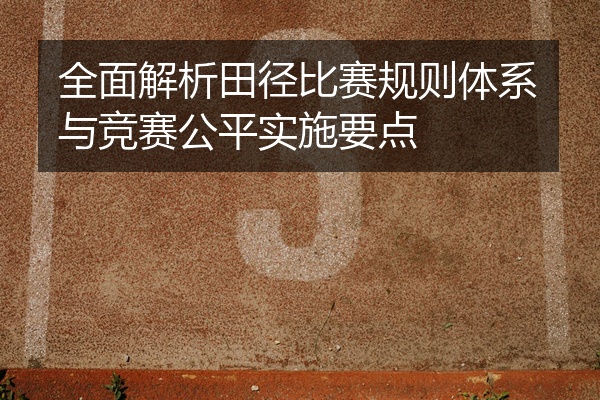 全面解析田径比赛规则体系与竞赛公平实施要点
