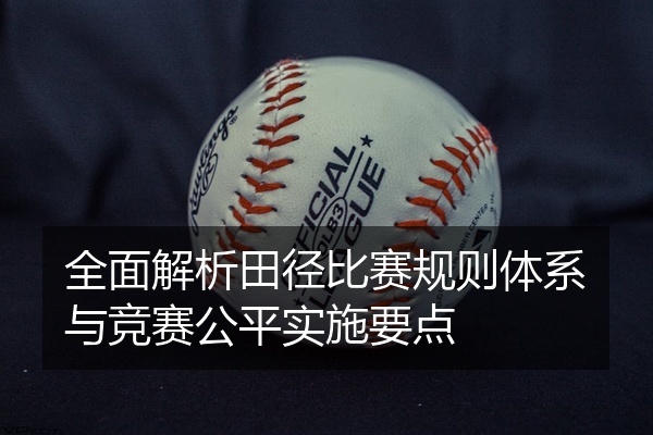 全面解析田径比赛规则体系与竞赛公平实施要点