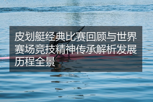 皮划艇经典比赛回顾与世界赛场竞技精神传承解析发展历程全景