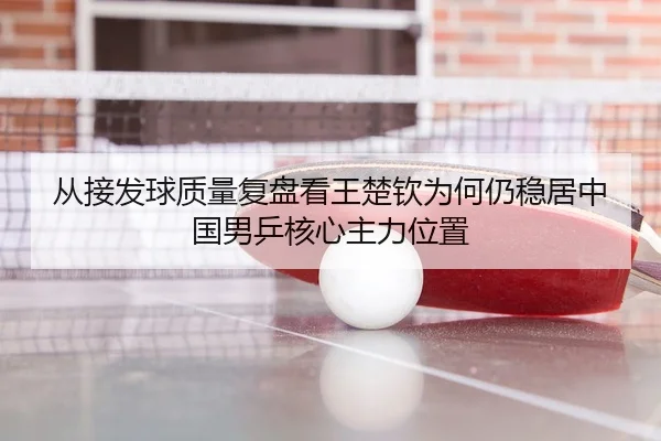 从接发球质量复盘看王楚钦为何仍稳居中国男乒核心主力位置