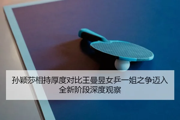 孙颖莎相持厚度对比王曼昱女乒一姐之争迈入全新阶段深度观察