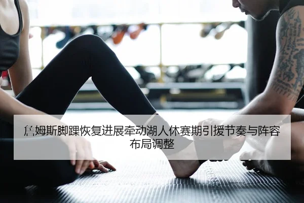 詹姆斯脚踝恢复进展牵动湖人休赛期引援节奏与阵容布局调整
