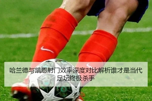 哈兰德与凯恩射门效率深度对比解析谁才是当代足坛终极杀手