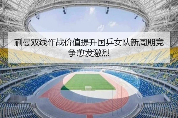 蒯曼双线作战价值提升国乒女队新周期竞争愈发激烈